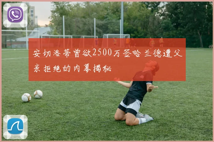 安切洛蒂曾欲2500万签哈兰德遭父亲拒绝的内幕揭秘