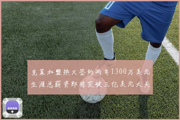 克莱加盟热火签约两年1300万美元生涯总薪资即将突破三亿美元大关