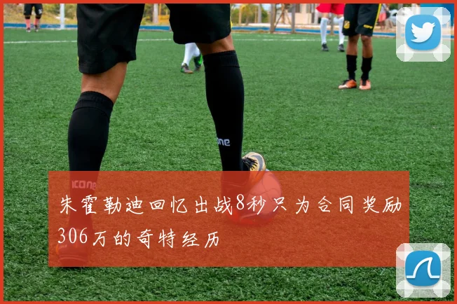 朱霍勒迪回忆出战8秒只为合同奖励306万的奇特经历