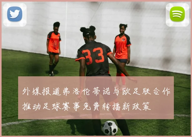 外媒报道弗洛伦蒂诺与欧足联合作推动足球赛事免费转播新政策