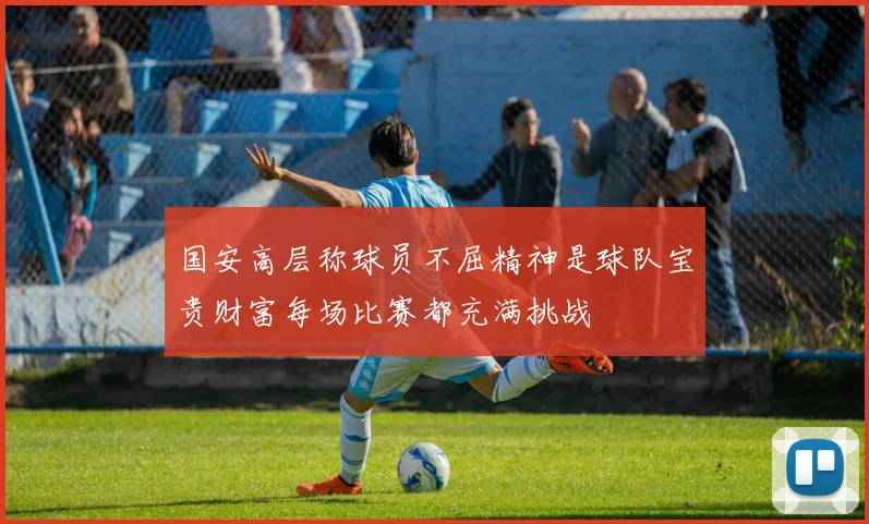 国安高层称球员不屈精神是球队宝贵财富每场比赛都充满挑战
