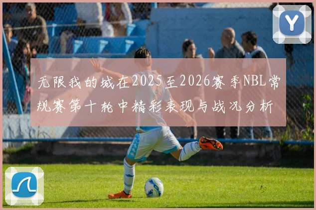 无限我的城在2025至2026赛季NBL常规赛第十轮中精彩表现与战况分析