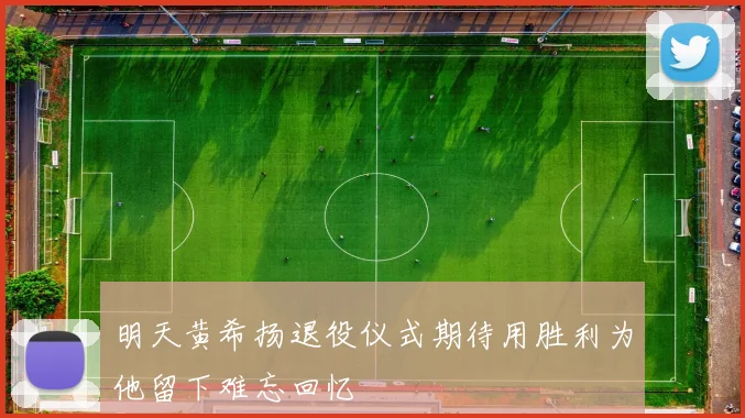 明天黄希扬退役仪式期待用胜利为他留下难忘回忆