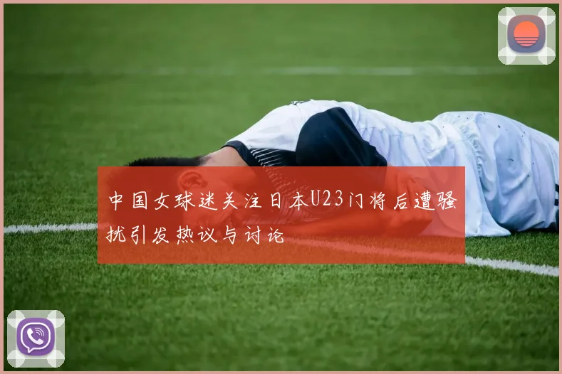 中国女球迷关注日本U23门将后遭骚扰引发热议与讨论