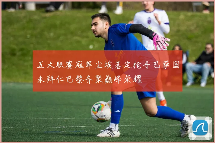 五大联赛冠军尘埃落定枪手巴萨国米拜仁巴黎齐聚巅峰荣耀