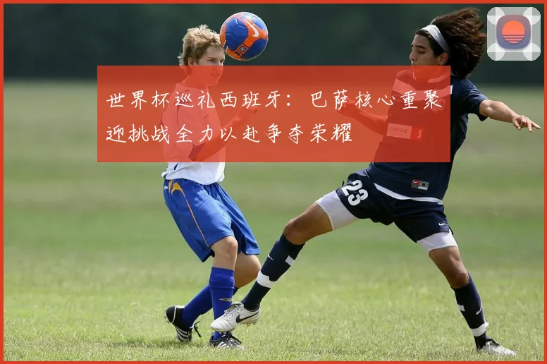 世界杯巡礼西班牙：巴萨核心重聚迎挑战全力以赴争夺荣耀