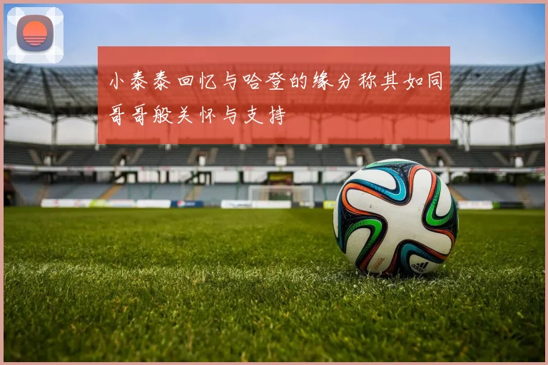 小泰泰回忆与哈登的缘分称其如同哥哥般关怀与支持